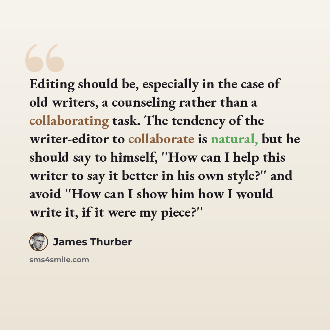 “Editing should be, especially in the case of old writers, a counseling rather than a collaborating task. The tendency of the writer-editor to collaborate is natural, but he should say to himself, ''How can I help this writer to say it better in his own style?'' and avoid ''How can I show him how I…” quote by James Thurber