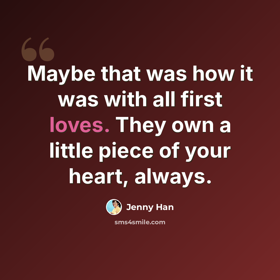 “Maybe that was how it was with all first loves. They own a little piece of your heart, always.” quote by Jenny Han