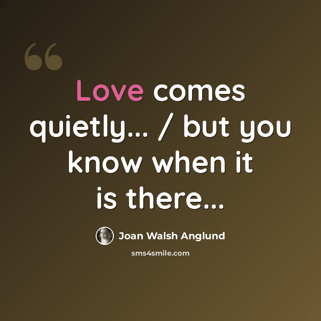 “Love comes quietly... / but you know when it is there...” quote by Joan Walsh Anglund