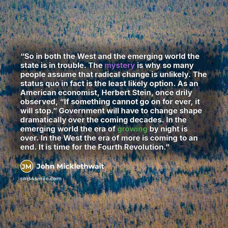 “So in both the West and the emerging world the state is in trouble. The mystery is why so many people assume that radical change is unlikely. The status quo in fact is the least likely option. As an American economist, Herbert Stein, once drily observed, “If something cannot go on for ever, it…” quote by John Micklethwait