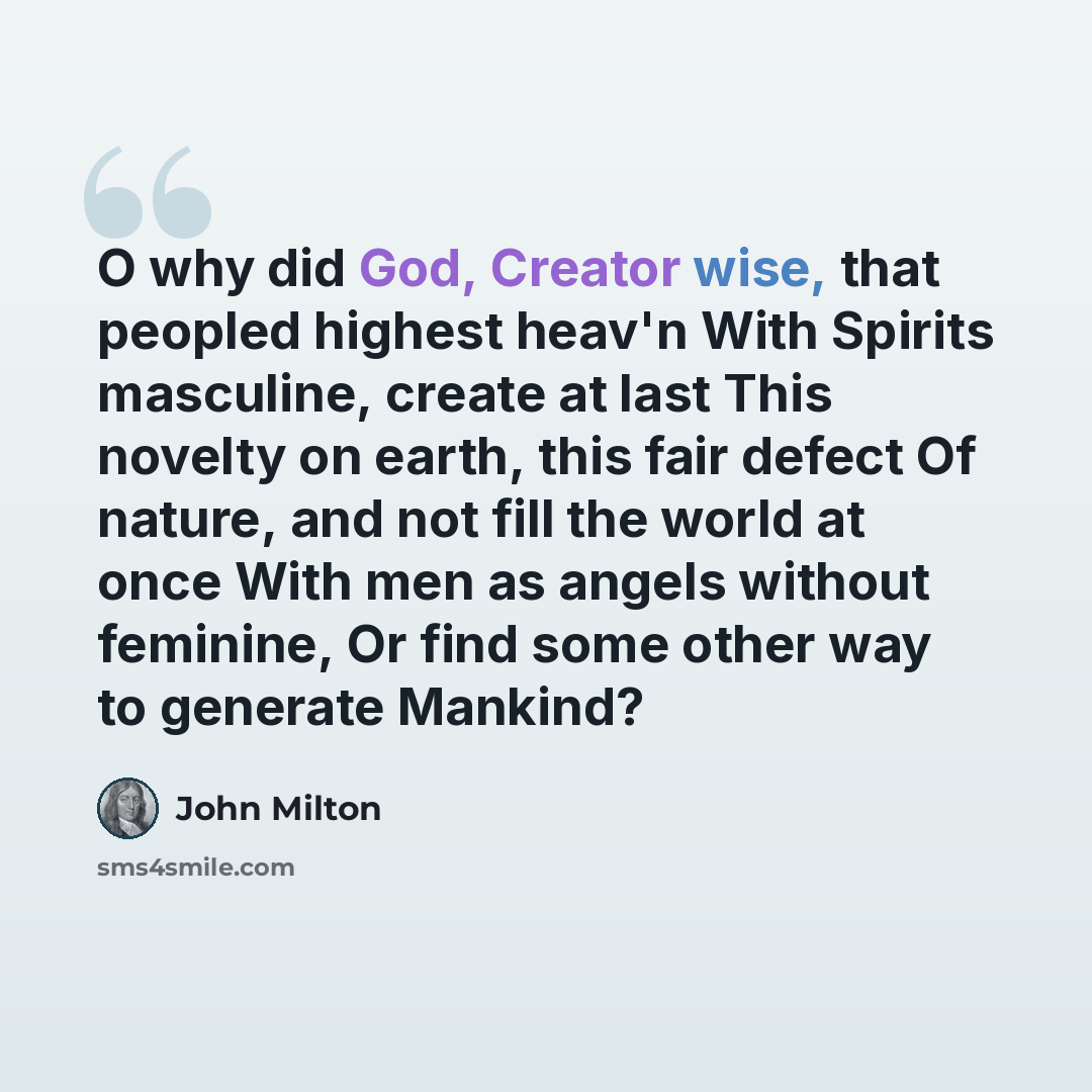 “O why did God, Creator wise, that peopled highest heav'n With Spirits masculine, create at last This novelty on earth, this fair defect Of nature, and not fill the world at once With men as angels without feminine, Or find some other way to generate Mankind?” quote by John Milton