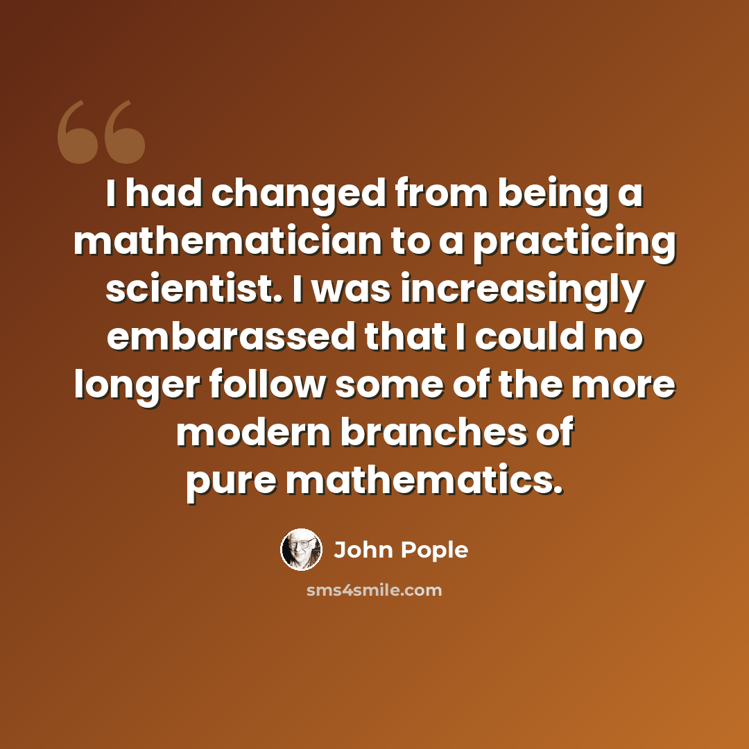 “I had changed from being a mathematician to a practicing scientist. I was increasingly embarassed that I could no longer follow some of the more modern branches of pure mathematics.” quote by John Pople