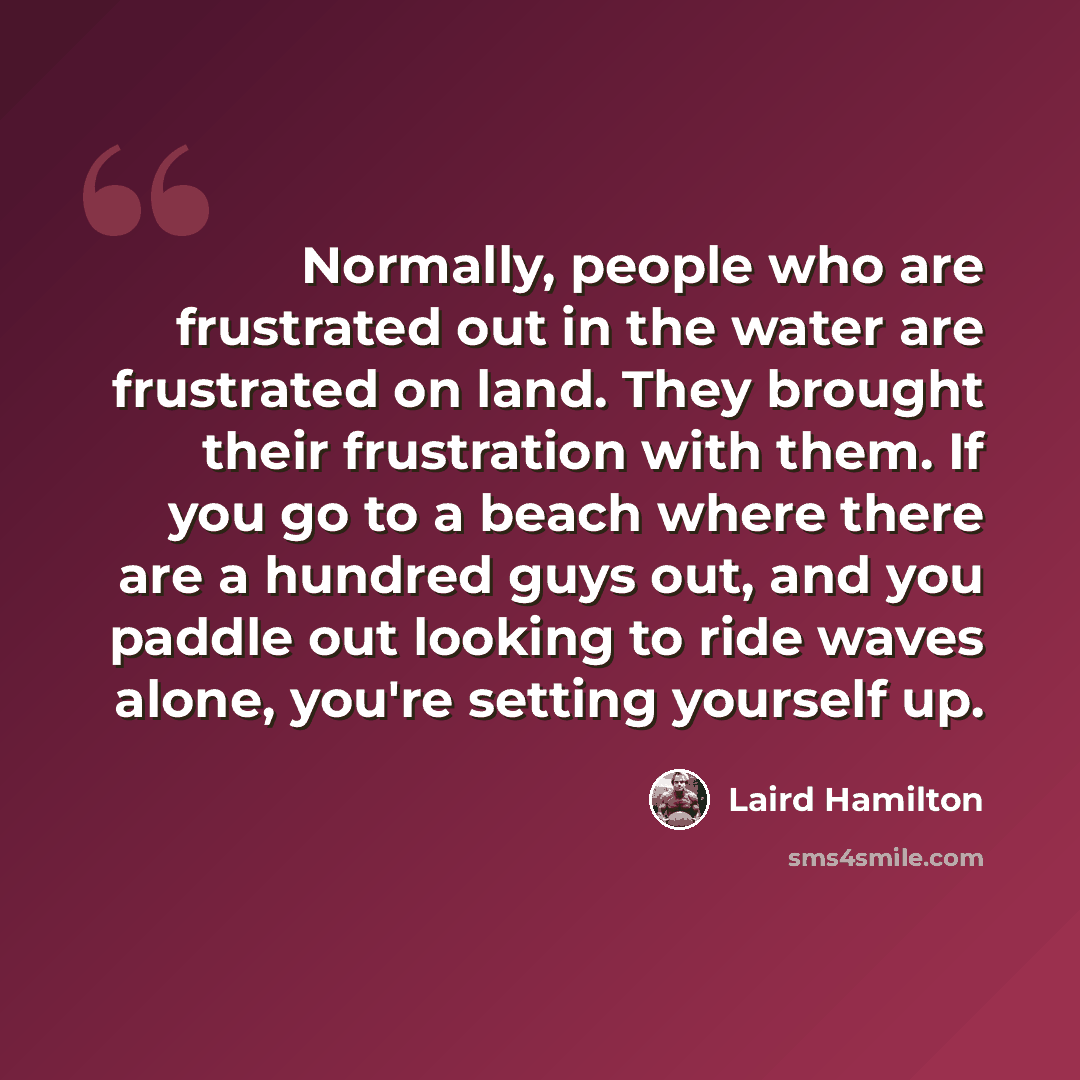 “Normally, people who are frustrated out in the water are frustrated on land. They brought their frustration with them. If you go to a beach where there are a hundred guys out, and you paddle out looking to ride waves alone, you're setting yourself up.” quote by Laird Hamilton