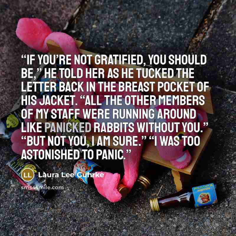 “If you’re not gratified, you should be,” he told her as he tucked the letter back in the breast pocket of his jacket. “All the other members of my staff were running around like panicked rabbits without you.” “But not you, I am sure.” “I was too astonished to panic.” quote by Laura Lee Guhrke