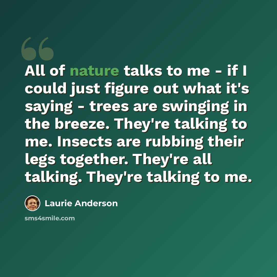 “All of nature talks to me - if I could just figure out what it's saying - trees are swinging in the breeze. They're talking to me. Insects are rubbing their legs together. They're all talking. They're talking to me.” quote by Laurie Anderson