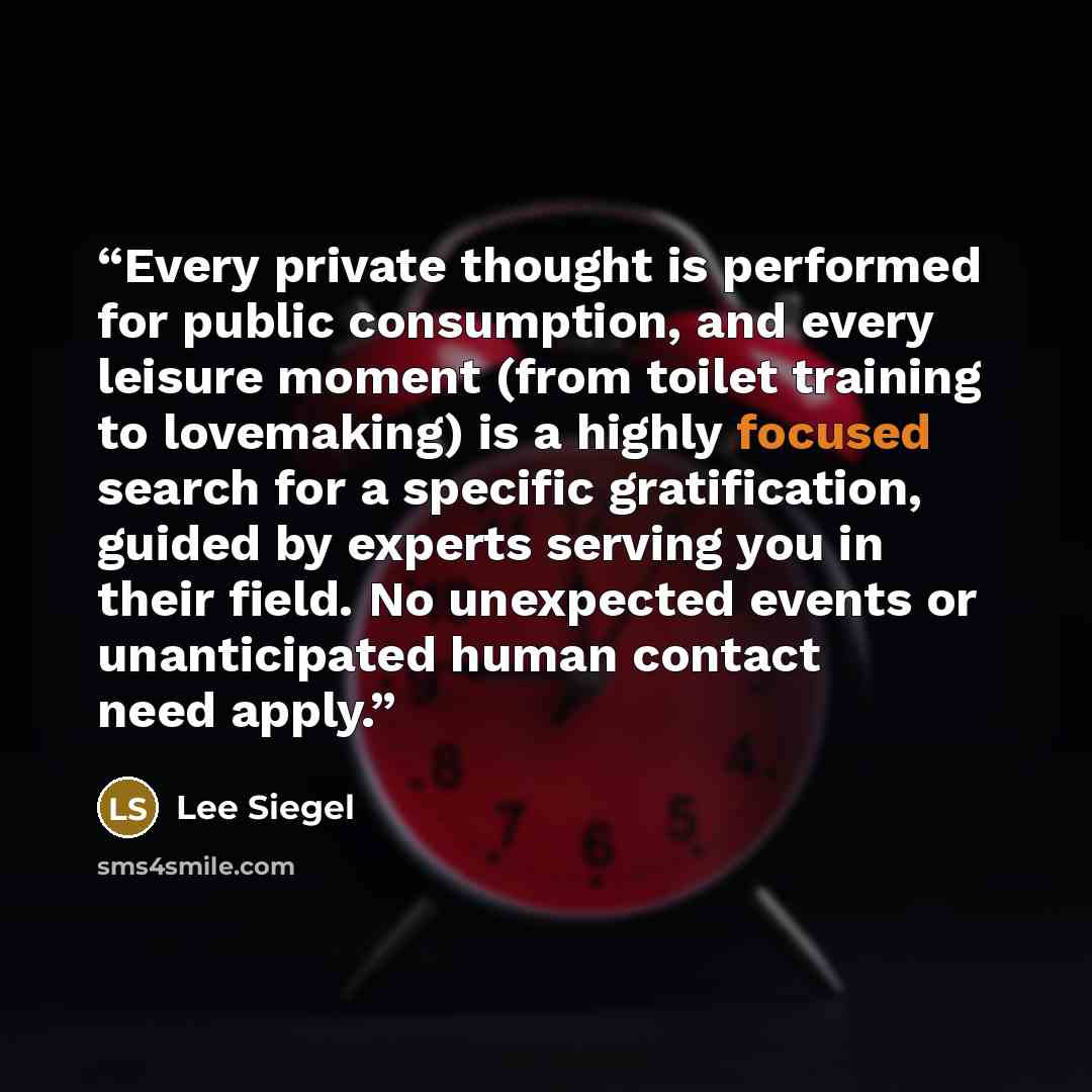 “Every private thought is performed for public consumption, and every leisure moment (from toilet training to lovemaking) is a highly focused search for a specific gratification, guided by experts serving you in their field. No unexpected events or unanticipated human contact need apply.” quote by Lee Siegel