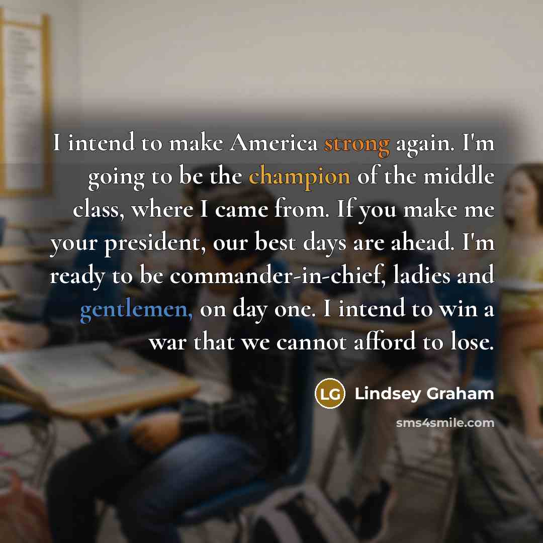 “I intend to make America strong again. I'm going to be the champion of the middle class, where I came from. If you make me your president, our best days are ahead. I'm ready to be commander-in-chief, ladies and gentlemen, on day one. I intend to win a war that we cannot afford to lose.” quote by Lindsey Graham
