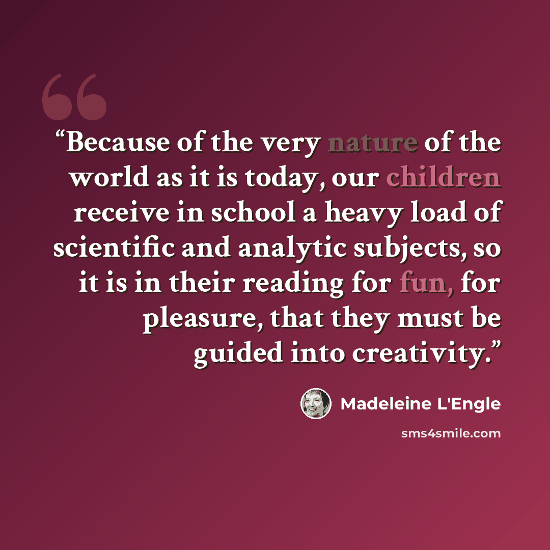 “Because of the very nature of the world as it is today, our children receive in school a heavy load of scientific and analytic subjects, so it is in their reading for fun, for pleasure, that they must be guided into creativity.” quote by Madeleine L'Engle