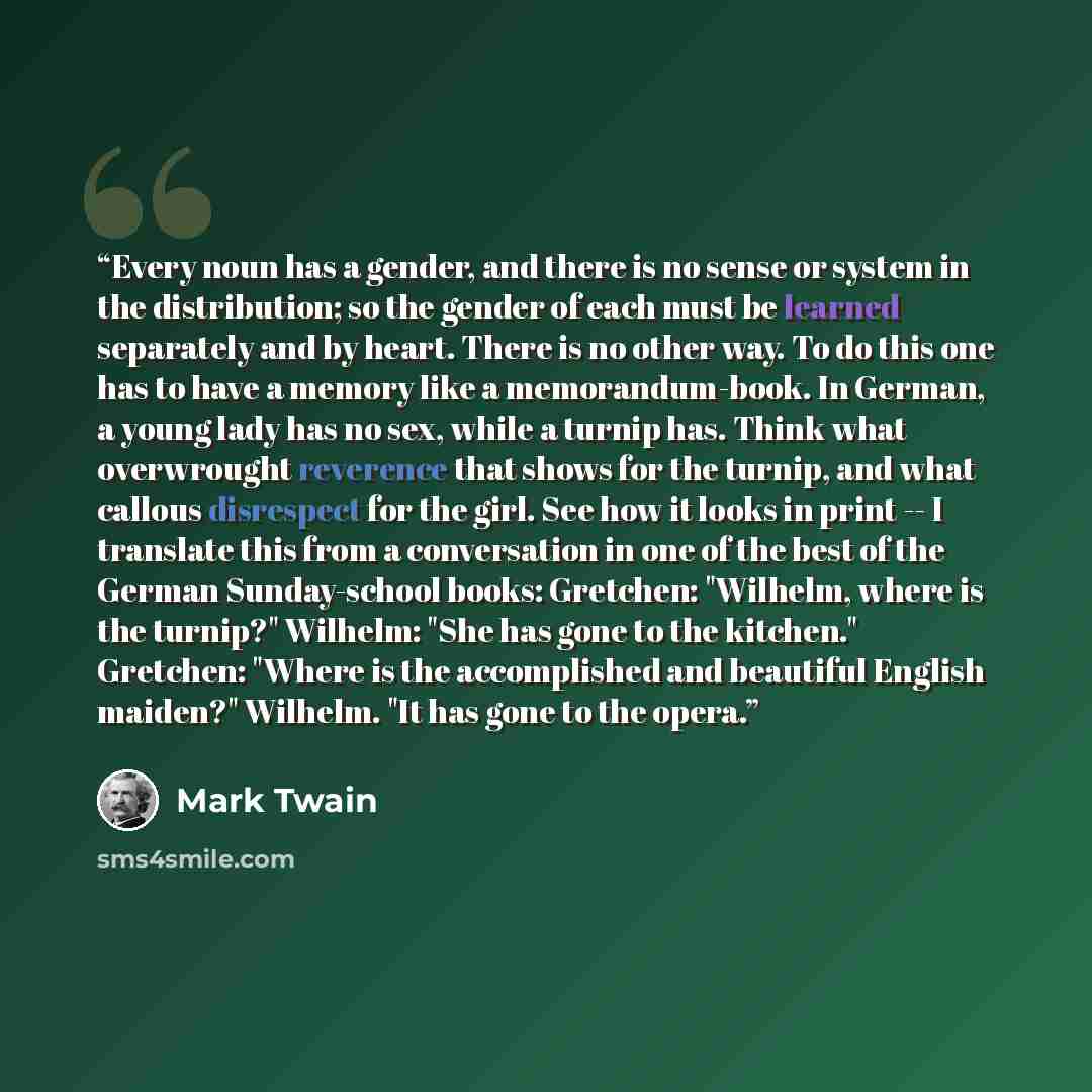 “Every noun has a gender, and there is no sense or system in the distribution; so the gender of each must be learned separately and by heart. There is no other way. To do this one has to have a memory like a memorandum-book. In German, a young lady has no sex, while a turnip has. Think what…” quote by Mark Twain