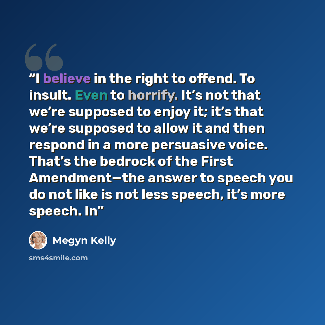 “I believe in the right to offend. To insult. Even to horrify. It’s not that we’re supposed to enjoy it; it’s that we’re supposed to allow it and then respond in a more persuasive voice. That’s the bedrock of the First Amendment—the answer to speech you do not like is not less speech, it’s more…” quote by Megyn Kelly