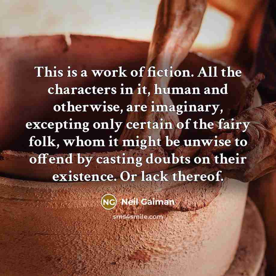 “This is a work of fiction. All the characters in it, human and otherwise, are imaginary, excepting only certain of the fairy folk, whom it might be unwise to offend by casting doubts on their existence. Or lack thereof.” quote by Neil Gaiman