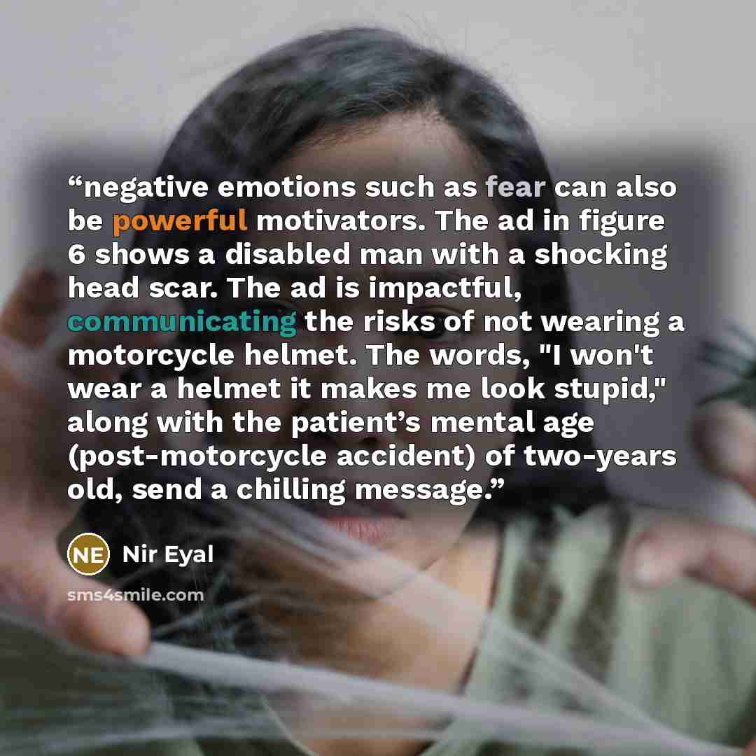 “negative emotions such as fear can also be powerful motivators. The ad in figure 6 shows a disabled man with a shocking head scar. The ad is impactful, communicating the risks of not wearing a motorcycle helmet. The words, "I won't wear a helmet it makes me look stupid," along with the patient’s…” quote by Nir Eyal