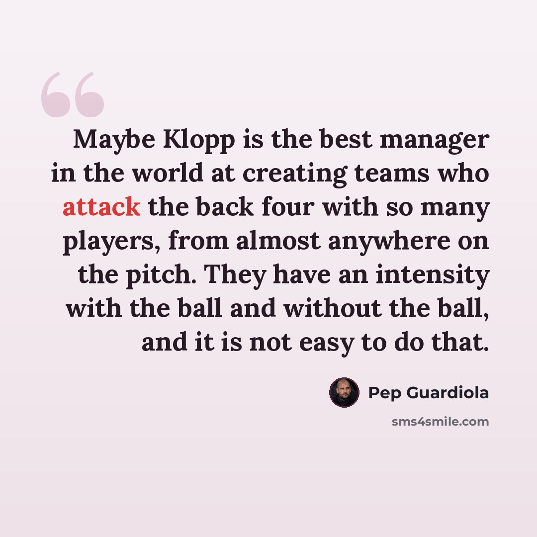 “Maybe Klopp is the best manager in the world at creating teams who attack the back four with so many players, from almost anywhere on the pitch. They have an intensity with the ball and without the ball, and it is not easy to do that.” quote by Pep Guardiola