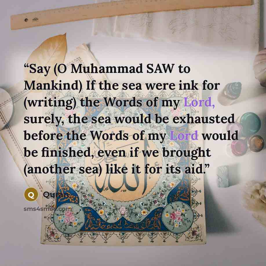 “Say (O Muhammad SAW to Mankind) If the sea were ink for (writing) the Words of my Lord, surely, the sea would be exhausted before the Words of my Lord would be finished, even if we brought (another sea) like it for its aid.” quote by Quran