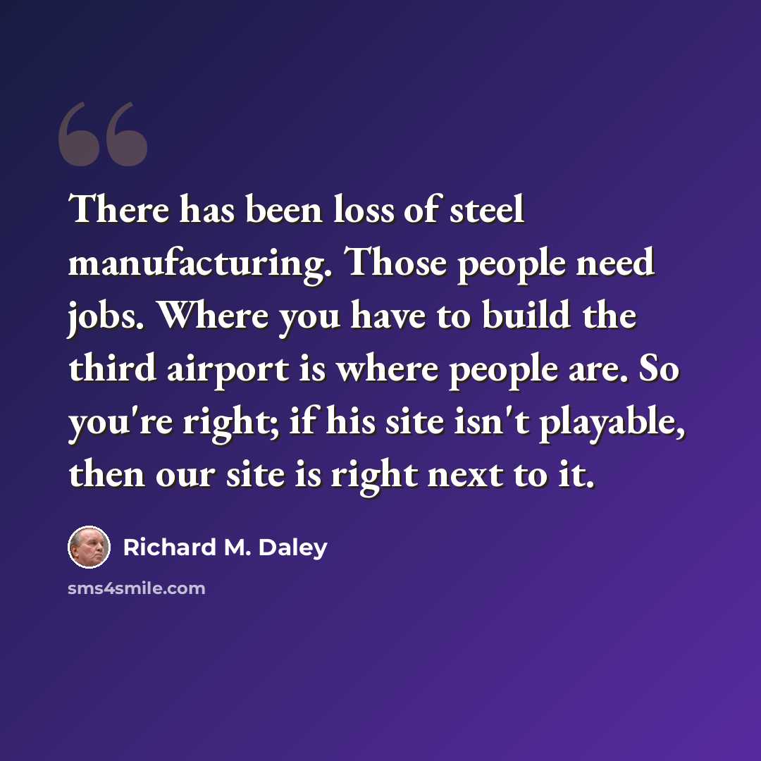 “There has been loss of steel manufacturing. Those people need jobs. Where you have to build the third airport is where people are. So you're right; if his site isn't playable, then our site is right next to it.” quote by Richard M. Daley