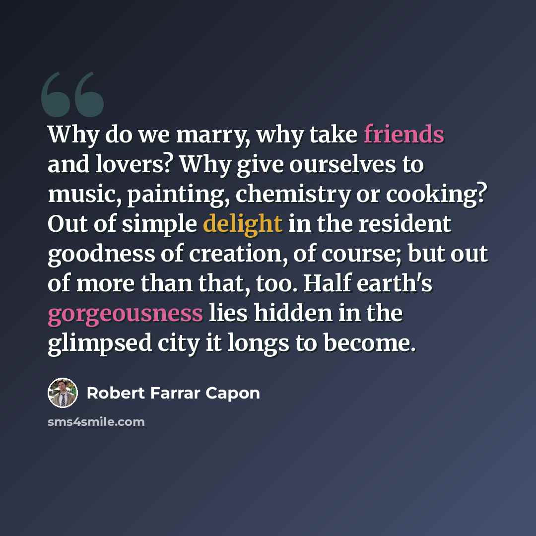 “Why do we marry, why take friends and lovers? Why give ourselves to music, painting, chemistry or cooking? Out of simple delight in the resident goodness of creation, of course; but out of more than that, too. Half earth's gorgeousness lies hidden in the glimpsed city it longs to become.” quote by Robert Farrar Capon