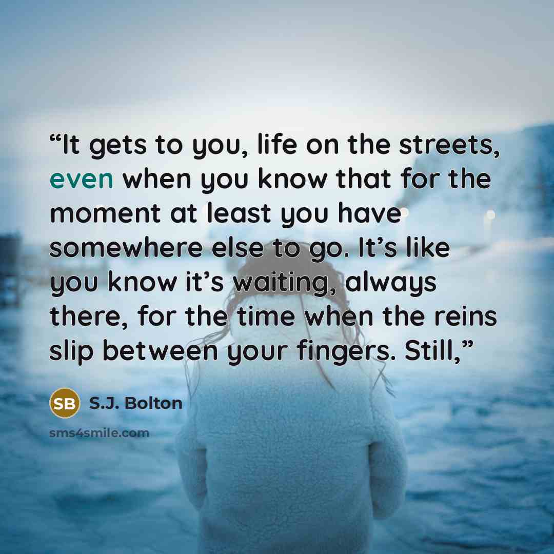 “It gets to you, life on the streets, even when you know that for the moment at least you have somewhere else to go. It’s like you know it’s waiting, always there, for the time when the reins slip between your fingers. Still,” quote by S.J. Bolton