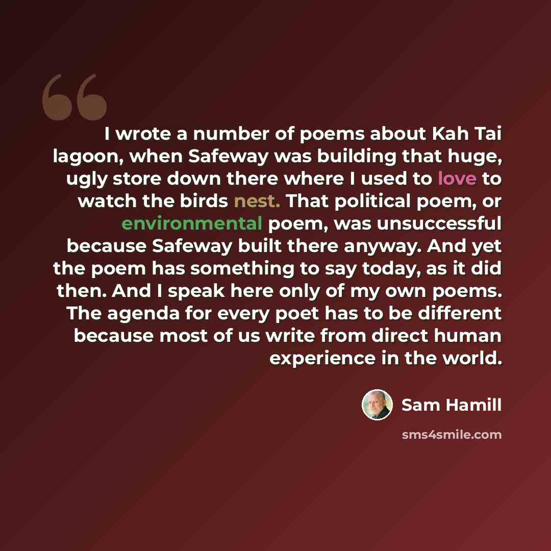 “I wrote a number of poems about Kah Tai lagoon, when Safeway was building that huge, ugly store down there where I used to love to watch the birds nest. That political poem, or environmental poem, was unsuccessful because Safeway built there anyway. And yet the poem has something to say today, as…” quote by Sam Hamill