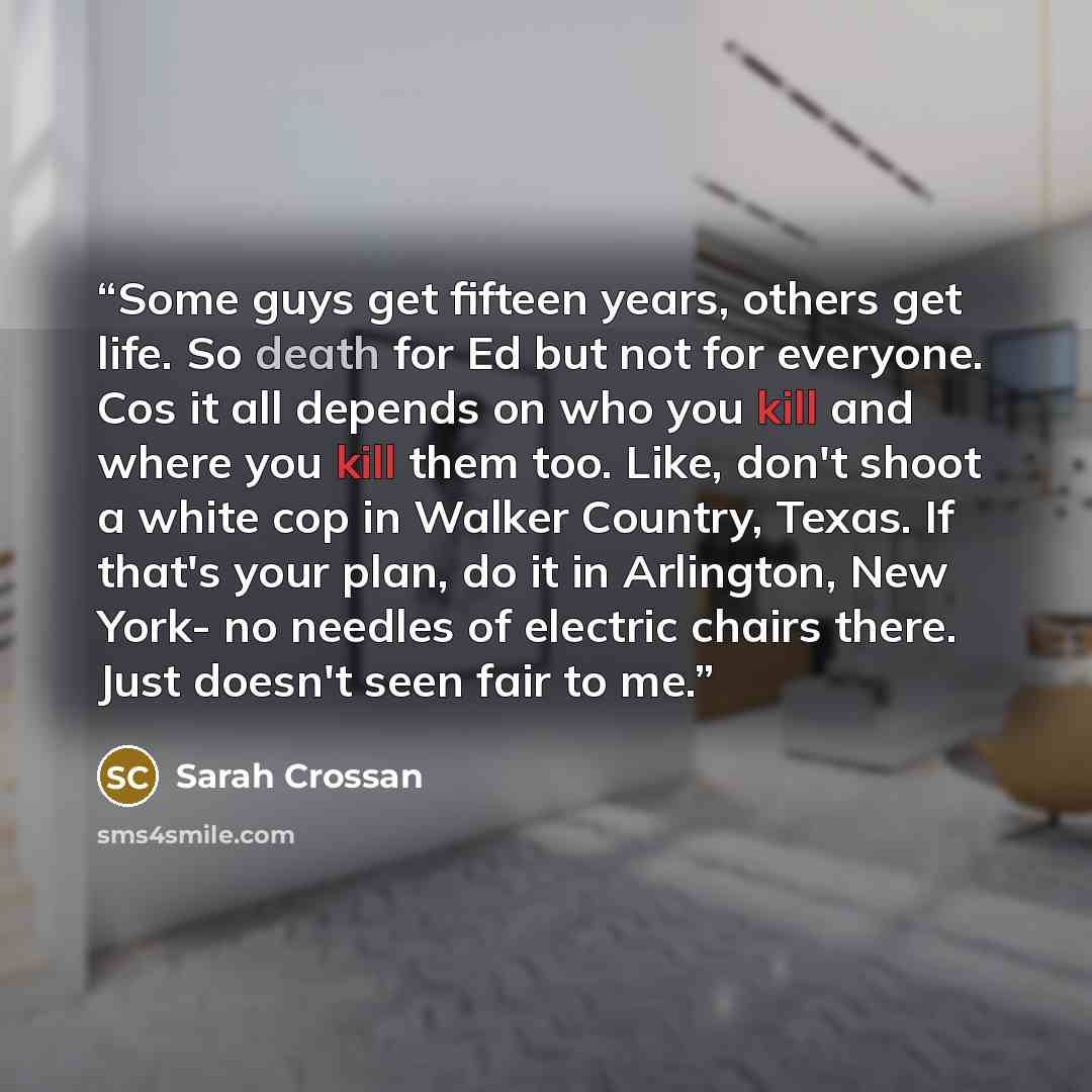 “Some guys get fifteen years, others get life. So death for Ed but not for everyone. Cos it all depends on who you kill and where you kill them too. Like, don't shoot a white cop in Walker Country, Texas. If that's your plan, do it in Arlington, New York- no needles of electric chairs there. Just…” quote by Sarah Crossan