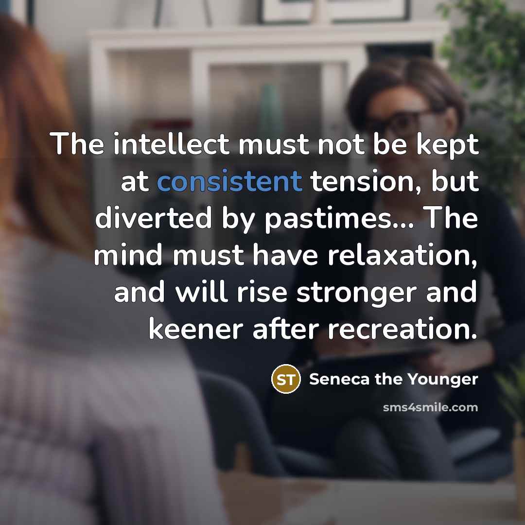 “The intellect must not be kept at consistent tension, but diverted by pastimes… The mind must have relaxation, and will rise stronger and keener after recreation.” quote by Seneca the Younger