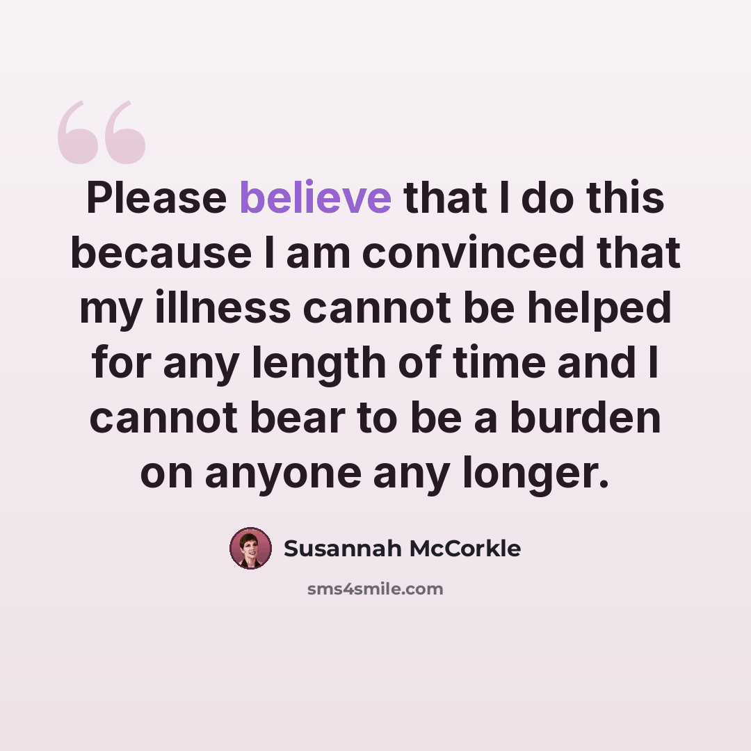 “Please believe that I do this because I am convinced that my illness cannot be helped for any length of time and I cannot bear to be a burden on anyone any longer.” quote by Susannah McCorkle