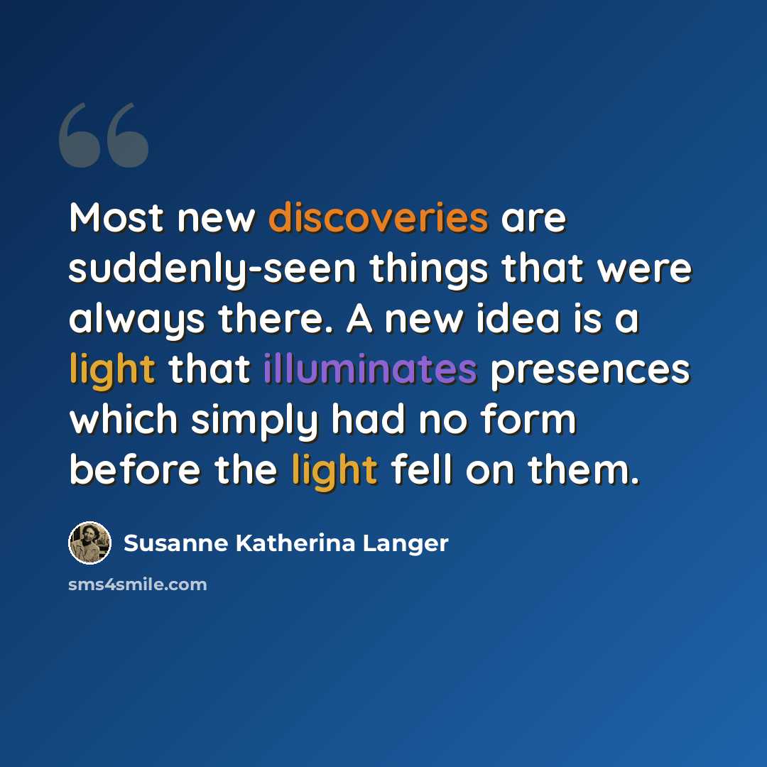 “Most new discoveries are suddenly-seen things that were always there. A new idea is a light that illuminates presences which simply had no form before the light fell on them.” quote by Susanne Katherina Langer