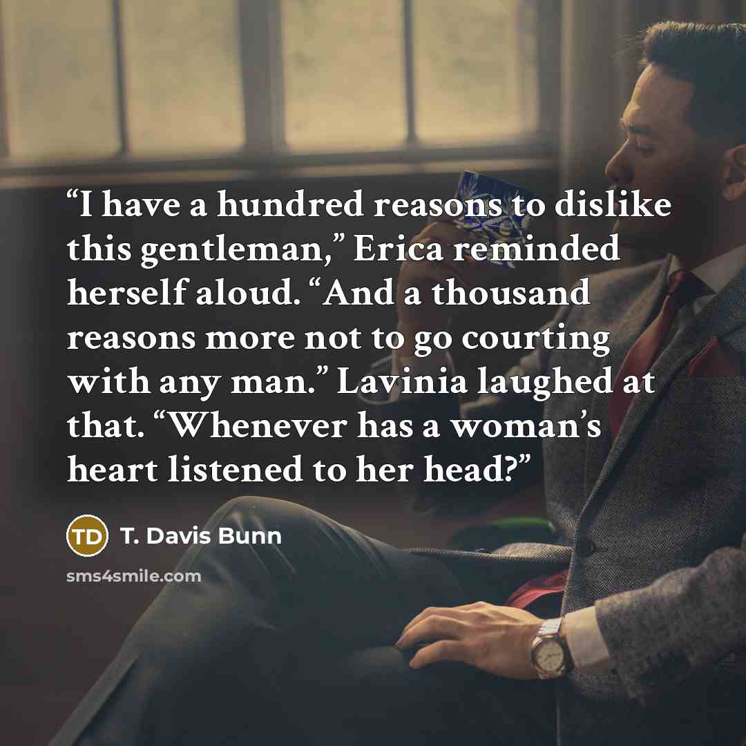 “I have a hundred reasons to dislike this gentleman,” Erica reminded herself aloud. “And a thousand reasons more not to go courting with any man.” Lavinia laughed at that. “Whenever has a woman’s heart listened to her head?” quote by T. Davis Bunn