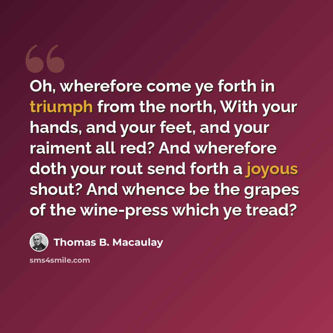 “Oh, wherefore come ye forth in triumph from the north, With your hands, and your feet, and your raiment all red? And wherefore doth your rout send forth a joyous shout? And whence be the grapes of the wine-press which ye tread?” quote by Thomas B. Macaulay