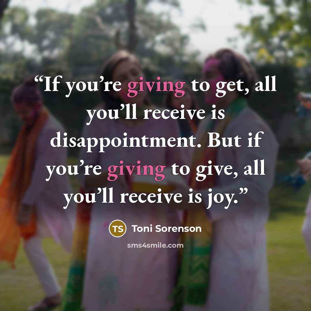 “If you’re giving to get, all you’ll receive is disappointment. But if you’re giving to give, all you’ll receive is joy.” quote by Toni Sorenson