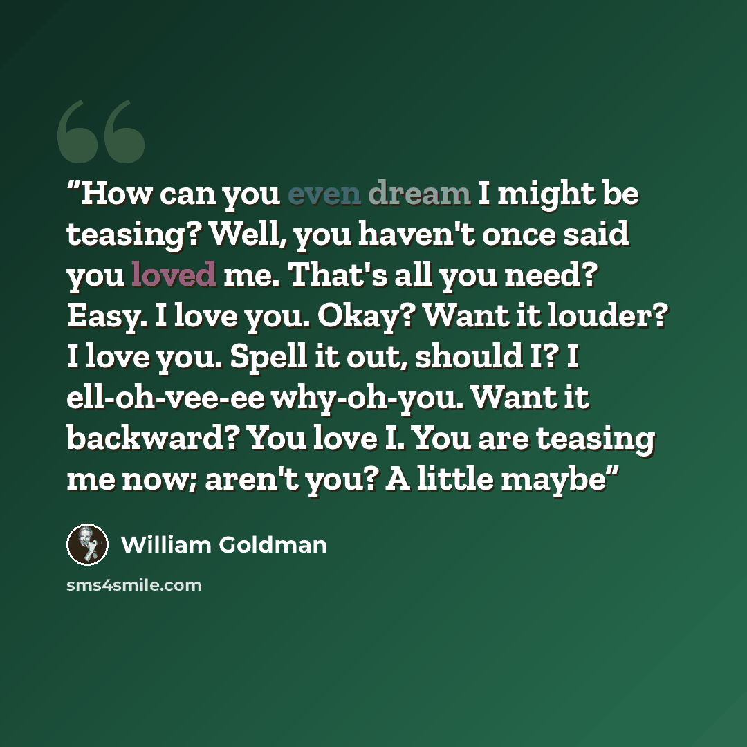 “How can you even dream I might be teasing? Well, you haven't once said you loved me. That's all you need? Easy. I love you. Okay? Want it louder? I love you. Spell it out, should I? I ell-oh-vee-ee why-oh-you. Want it backward? You love I. You are teasing me now; aren't you? A little maybe” quote by William Goldman