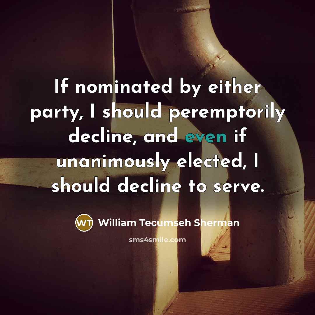 “If nominated by either party, I should peremptorily decline, and even if unanimously elected, I should decline to serve.” quote by William Tecumseh Sherman