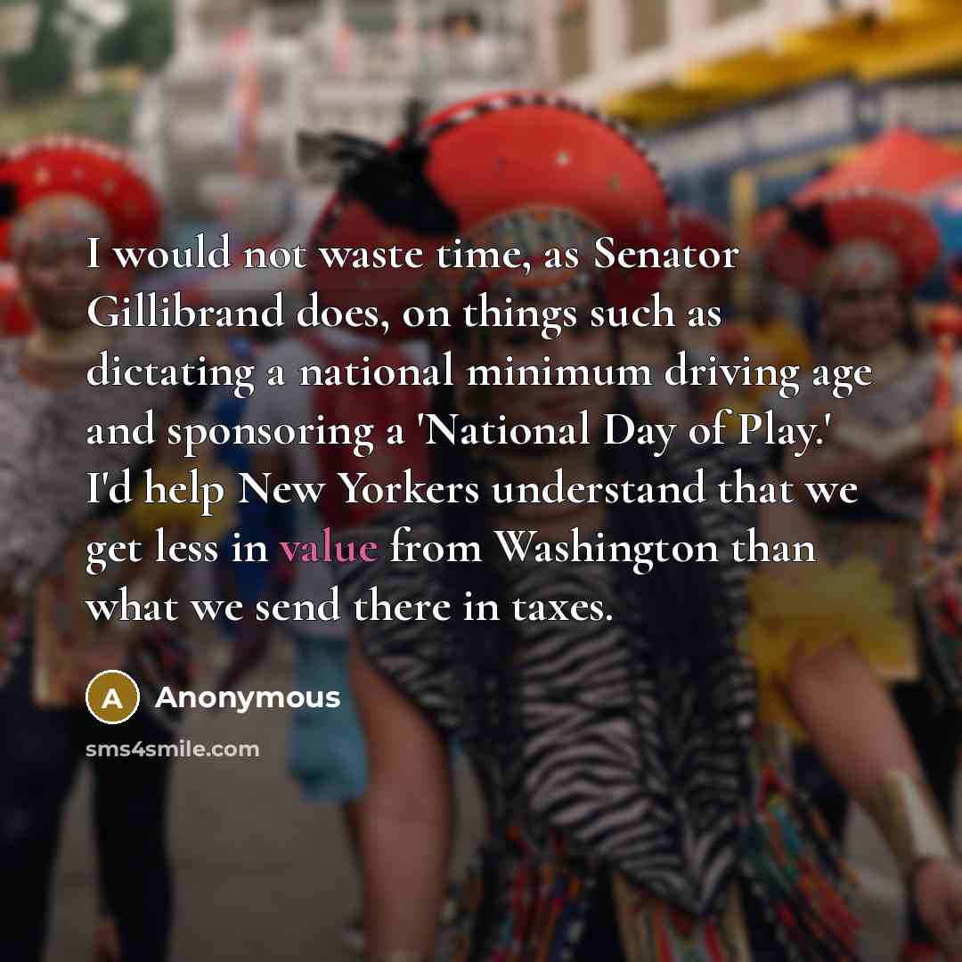 “I would not waste time, as Senator Gillibrand does, on things such as dictating a national minimum driving age and sponsoring a 'National Day of Play.' I'd help New Yorkers understand that we get less in value from Washington than what we send there in taxes.” quote by Anonymous