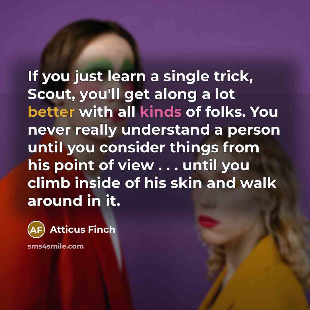 “If you just learn a single trick, Scout, you'll get along a lot better with all kinds of folks. You never really understand a person until you consider things from his point of view . . . until you climb inside of his skin and walk around in it.” quote by Atticus Finch