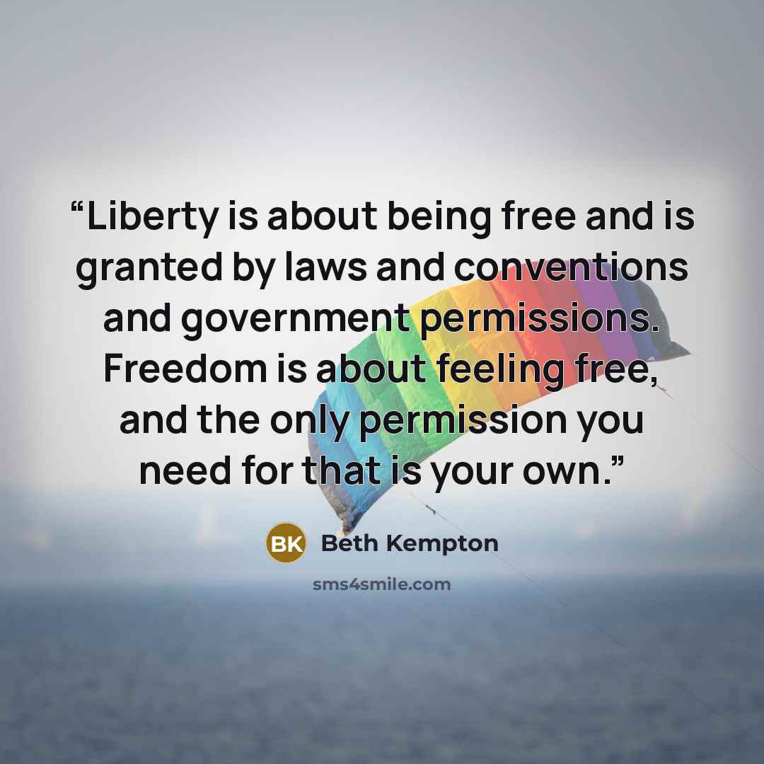 “Liberty is about being free and is granted by laws and conventions and government permissions. Freedom is about feeling free, and the only permission you need for that is your own.” quote by Beth Kempton