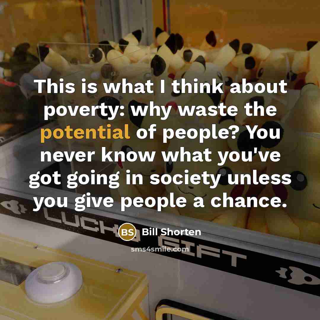 “This is what I think about poverty: why waste the potential of people? You never know what you've got going in society unless you give people a chance.” quote by Bill Shorten
