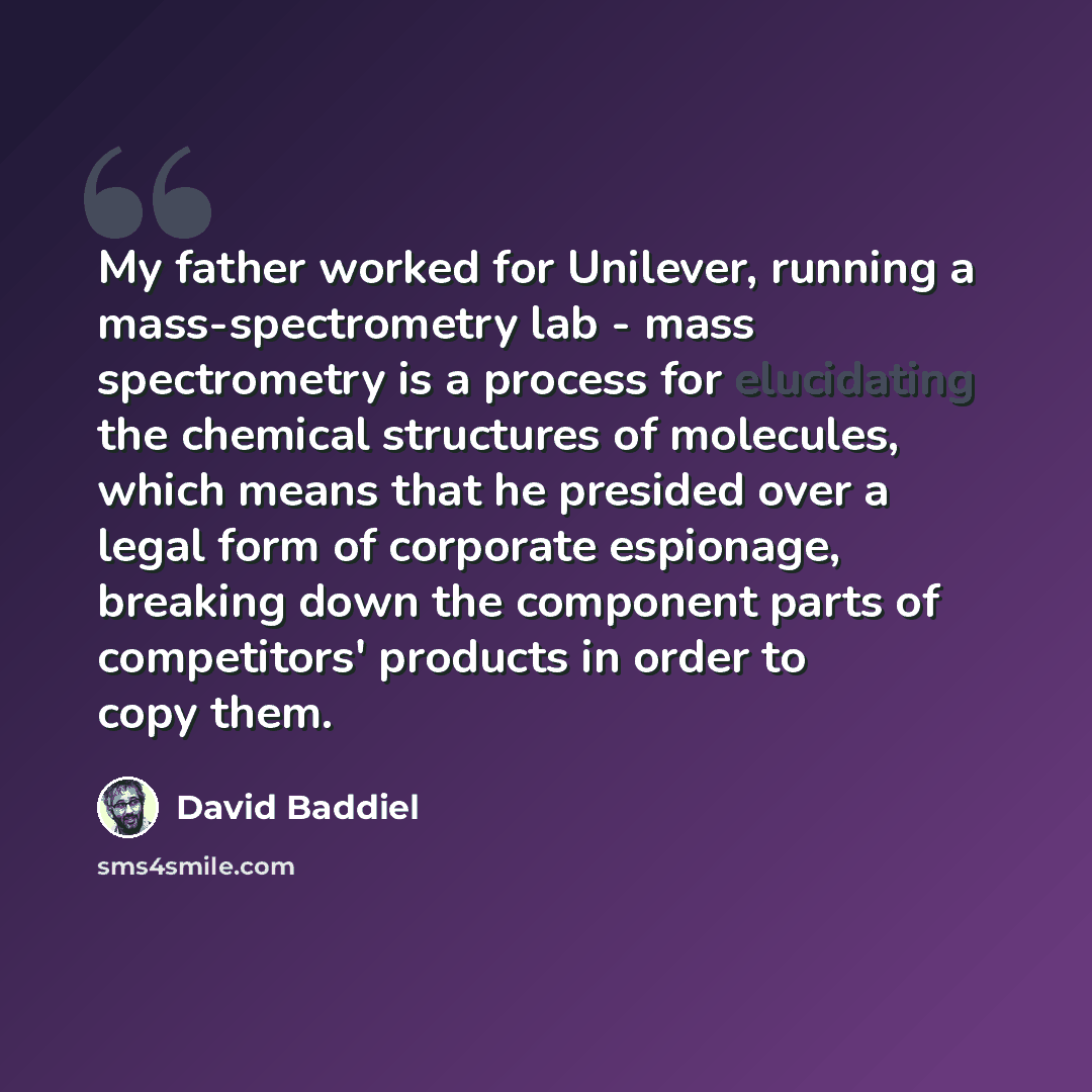 “My father worked for Unilever, running a mass-spectrometry lab - mass spectrometry is a process for elucidating the chemical structures of molecules, which means that he presided over a legal form of corporate espionage, breaking down the component parts of competitors' products in order to copy…” quote by David Baddiel