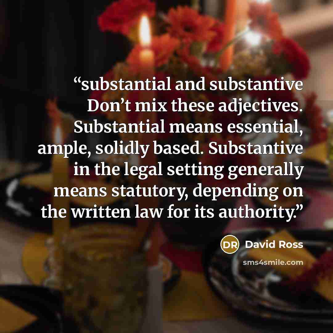 “substantial and substantive Don’t mix these adjectives. Substantial means essential, ample, solidly based. Substantive in the legal setting generally means statutory, depending on the written law for its authority.” quote by David Ross