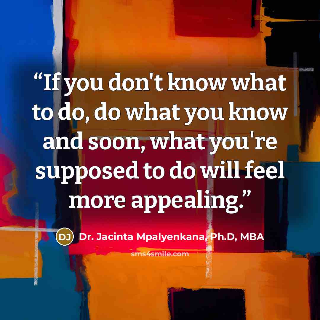 “If you don't know what to do, do what you know and soon, what you're supposed to do will feel more appealing.” quote by Dr. Jacinta Mpalyenkana, Ph.D, MBA