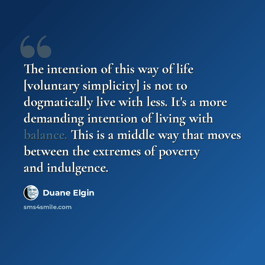 “The intention of this way of life [voluntary simplicity] is not to dogmatically live with less. It's a more demanding intention of living with balance. This is a middle way that moves between the extremes of poverty and indulgence.” quote by Duane Elgin