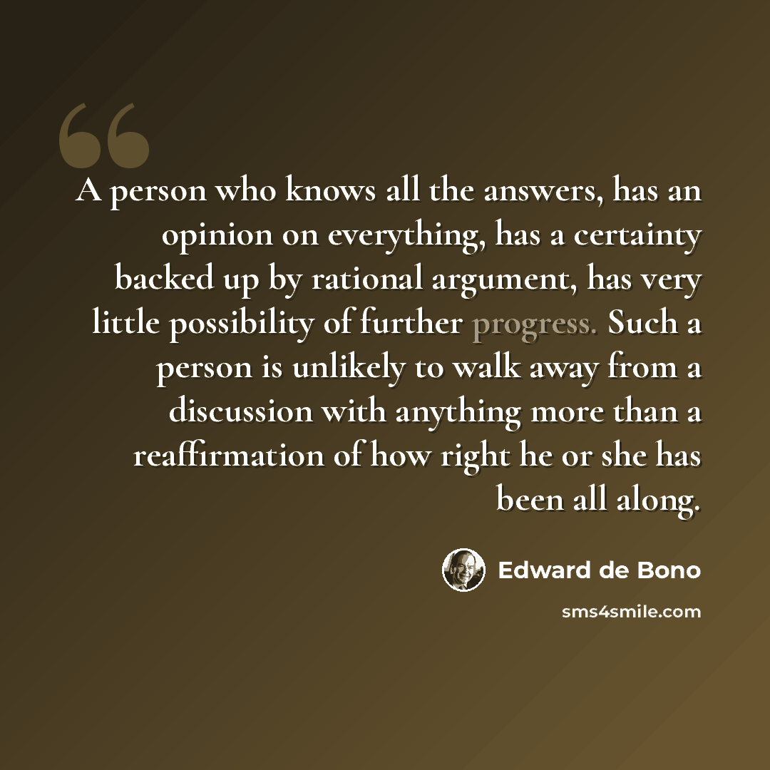 “A person who knows all the answers, has an opinion on everything, has a certainty backed up by rational argument, has very little possibility of further progress. Such a person is unlikely to walk away from a discussion with anything more than a reaffirmation of how right he or she has been all…” quote by Edward de Bono