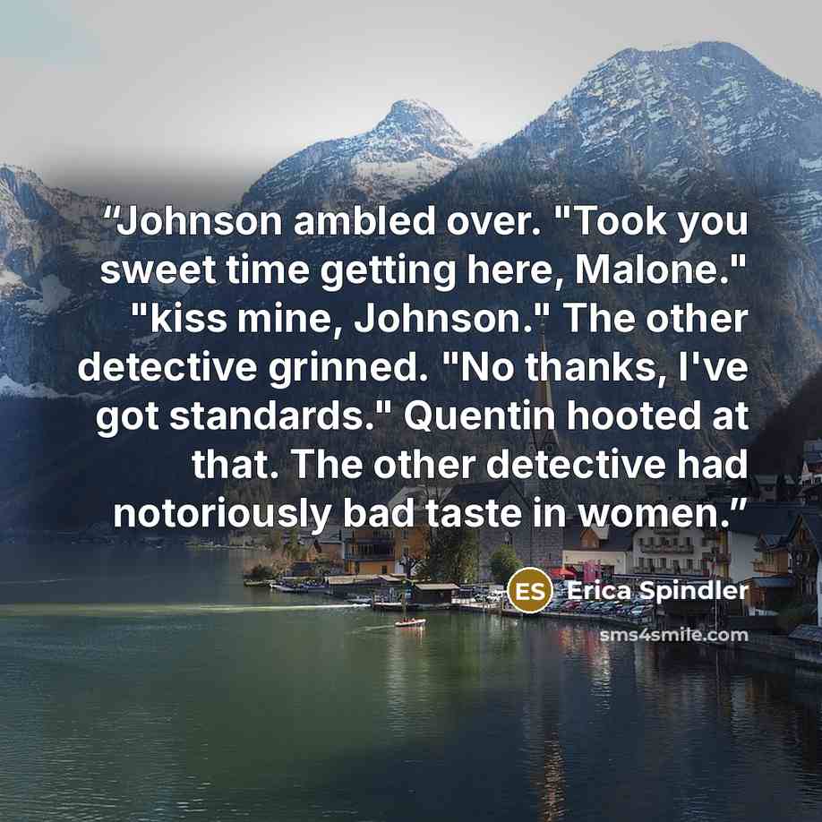 “Johnson ambled over. "Took you sweet time getting here, Malone." "kiss mine, Johnson." The other detective grinned. "No thanks, I've got standards." Quentin hooted at that. The other detective had notoriously bad taste in women.” quote by Erica Spindler