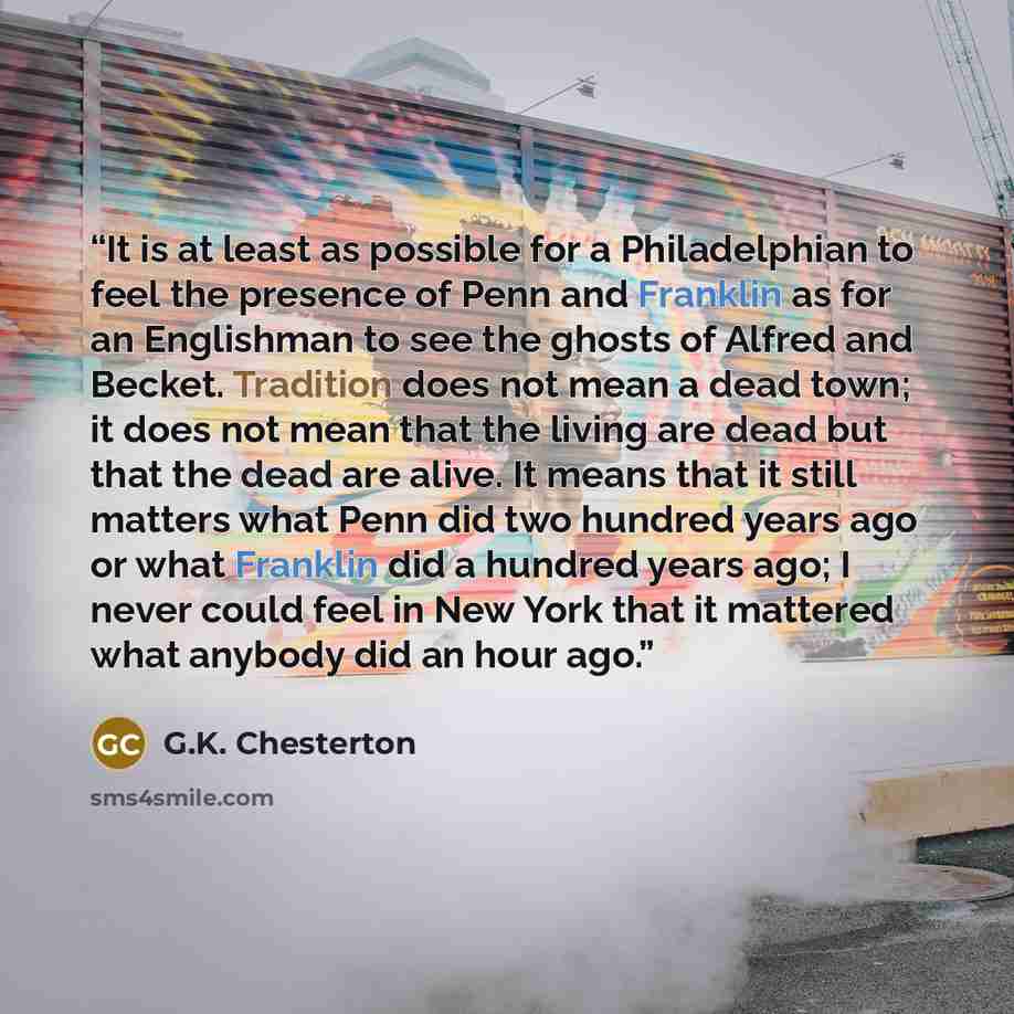 “It is at least as possible for a Philadelphian to feel the presence of Penn and Franklin as for an Englishman to see the ghosts of Alfred and Becket. Tradition does not mean a dead town; it does not mean that the living are dead but that the dead are alive. It means that it still matters what Penn…” quote by G.K. Chesterton