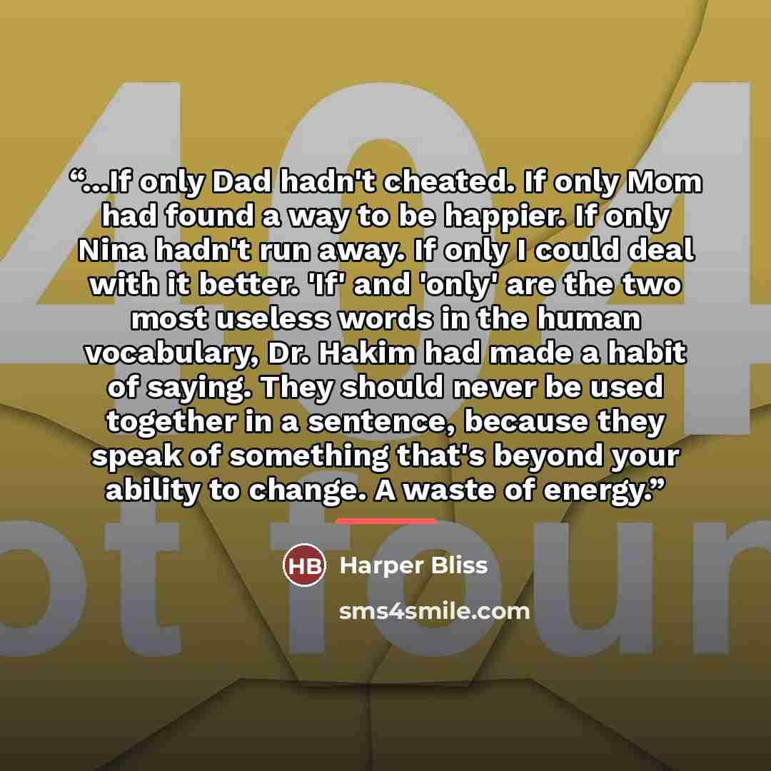 “...If only Dad hadn't cheated. If only Mom had found a way to be happier. If only Nina hadn't run away. If only I could deal with it better. 'If' and 'only' are the two most useless words in the human vocabulary, Dr. Hakim had made a habit of saying. They should never be used together in a…” quote by Harper Bliss