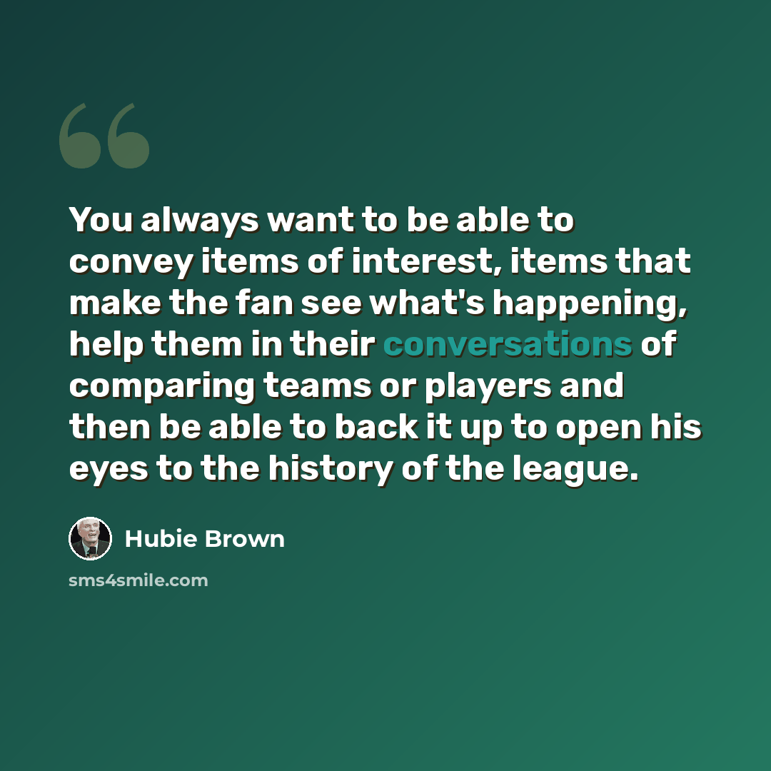 “You always want to be able to convey items of interest, items that make the fan see what's happening, help them in their conversations of comparing teams or players and then be able to back it up to open his eyes to the history of the league.” quote by Hubie Brown