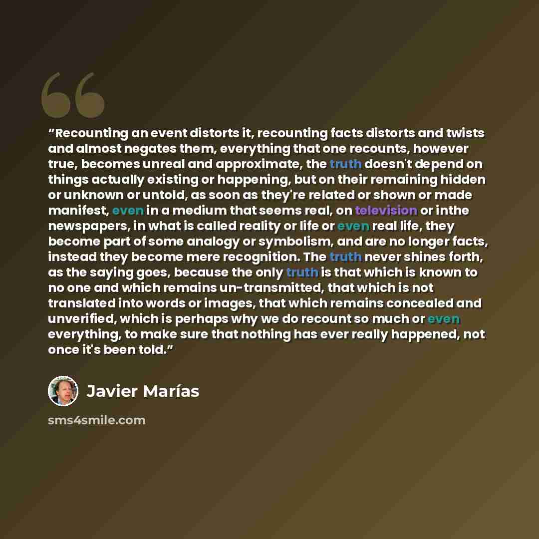 “Recounting an event distorts it, recounting facts distorts and twists and almost negates them, everything that one recounts, however true, becomes unreal and approximate, the truth doesn't depend on things actually existing or happening, but on their remaining hidden or unknown or untold, as soon…” quote by Javier Marías