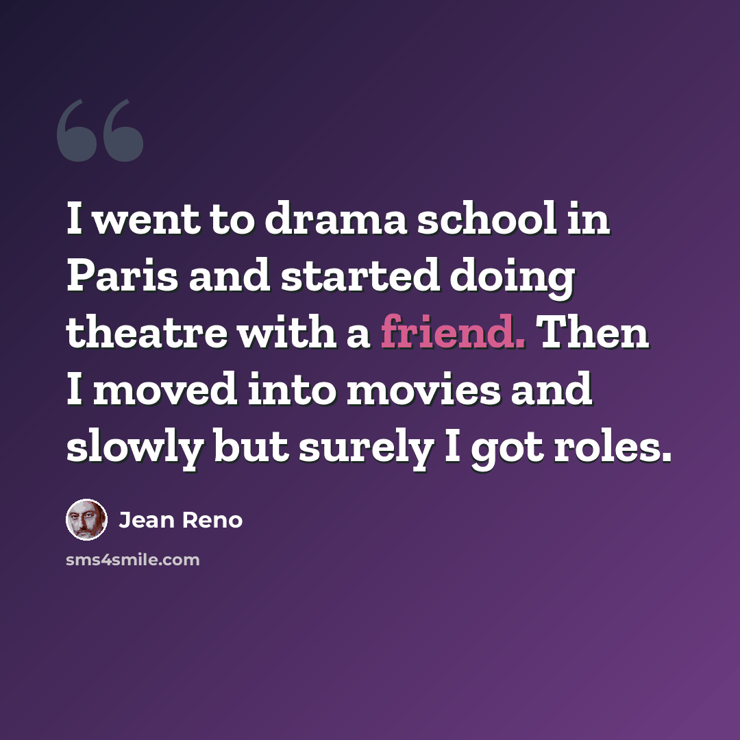 “I went to drama school in Paris and started doing theatre with a friend. Then I moved into movies and slowly but surely I got roles.” quote by Jean Reno