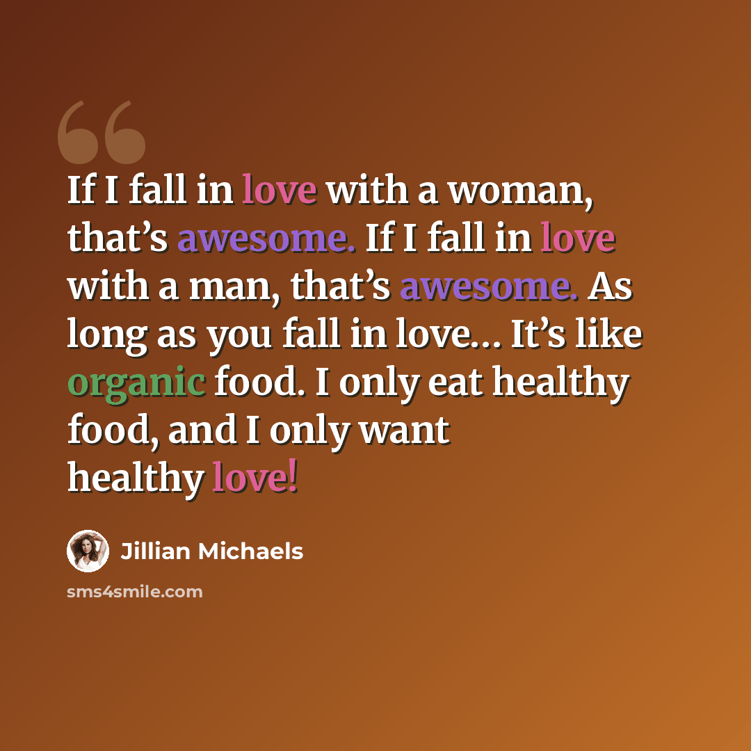 “If I fall in love with a woman, that’s awesome. If I fall in love with a man, that’s awesome. As long as you fall in love… It’s like organic food. I only eat healthy food, and I only want healthy love!” quote by Jillian Michaels