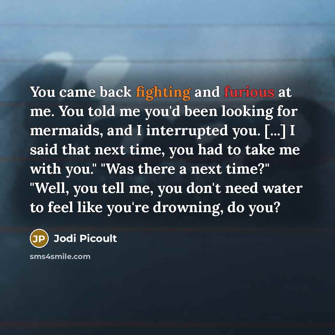 “You came back fighting and furious at me. You told me you'd been looking for mermaids, and I interrupted you. [...] I said that next time, you had to take me with you." "Was there a next time?" "Well, you tell me, you don't need water to feel like you're drowning, do you?” quote by Jodi Picoult