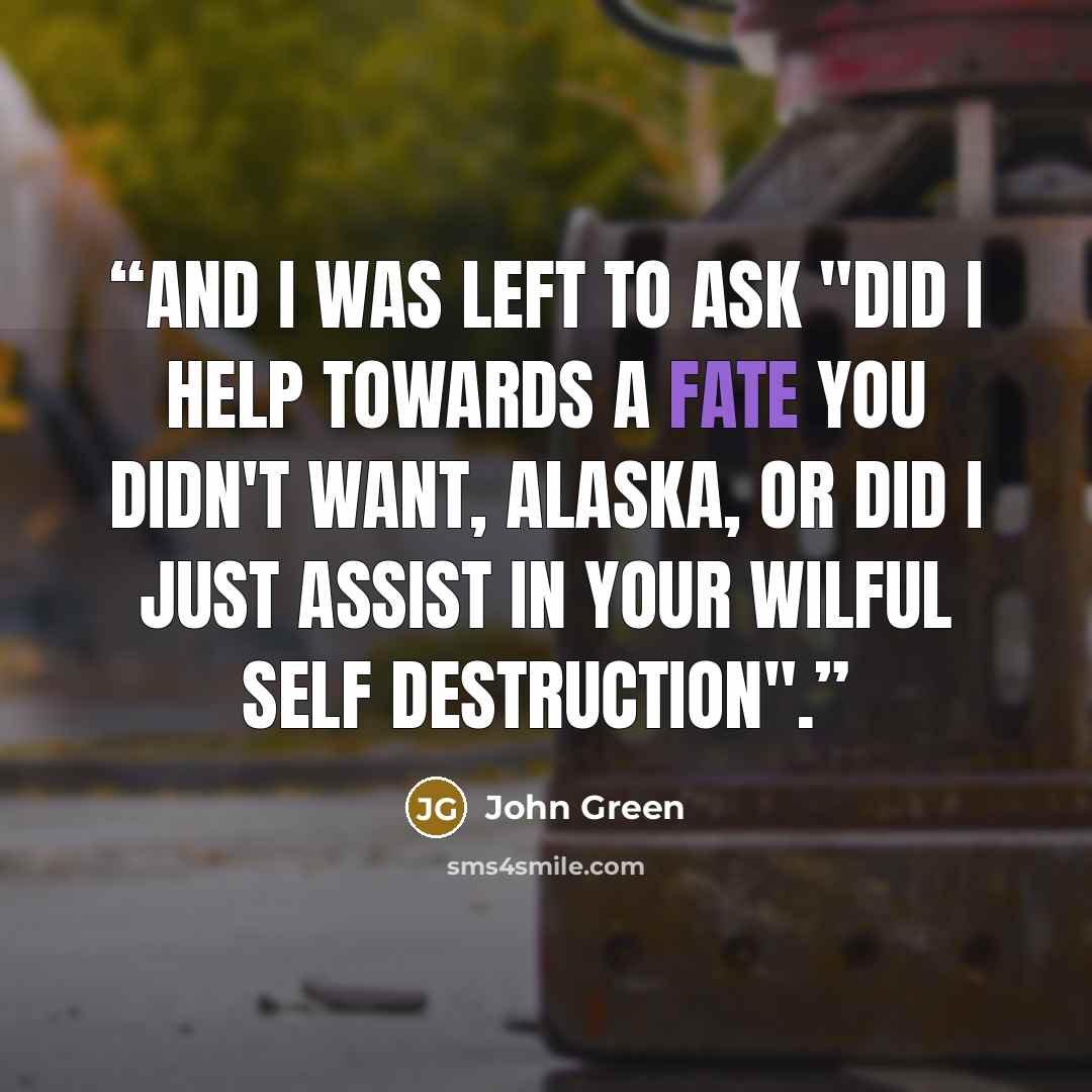“And i was left to ask "Did i help towards a fate you didn't want, Alaska, or did i just assist in your wilful self destruction".” quote by John Green