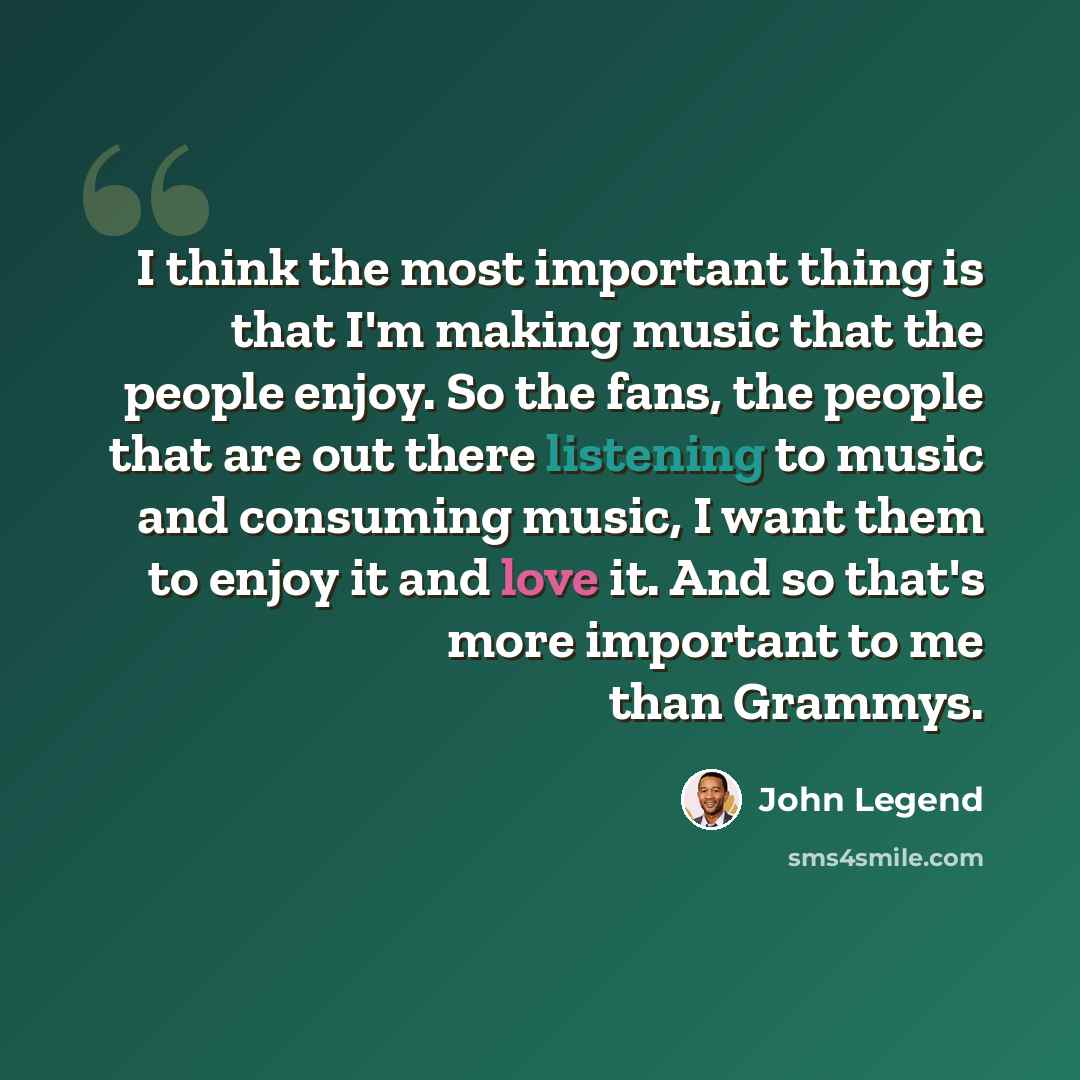 “I think the most important thing is that I'm making music that the people enjoy. So the fans, the people that are out there listening to music and consuming music, I want them to enjoy it and love it. And so that's more important to me than Grammys.” quote by John Legend